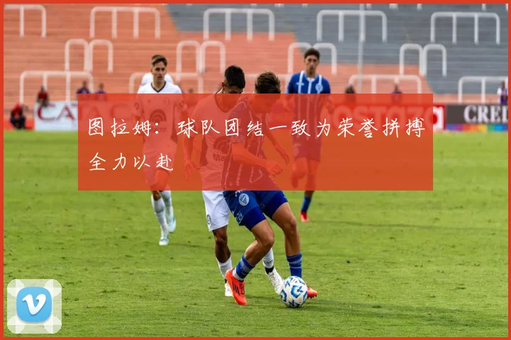 图拉姆：球队团结一致为荣誉拼搏全力以赴